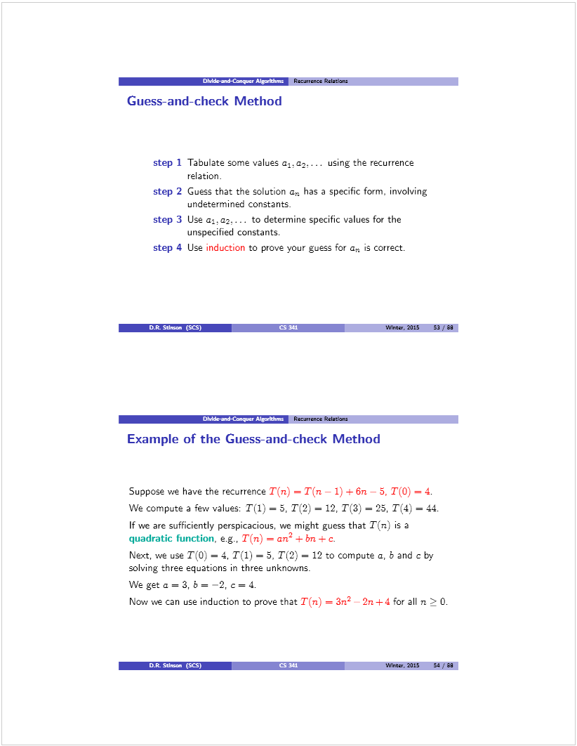 Machine generated alternative text: DM-æd-Capin ‘“[VT’ Racu,,enct ReIaton
Guess-and-check Method
step 1 Tabulate some values a1.a-.. . using the recurrence
relation.
step 2 Guess that the solution a has a specific form, involving
undetermined constants.
step 3 Use  to determine specific values for the
unspecified constants.
step 4 Use induction to prove your guess for a is correct.
Wine,, 2015 53/80
— Recr.ence ReIatan
txample ot the Guess-and-check Method
Suppose we have the recurrence T(ri) = T(n — 1)  6n — 5, T(O) = 4.
We compute a few values: T(1) = 5, T(2) = 12, T(3) = 25, T(4) = 44.
If we are sufficiently perspicacious, we might guess that T(rz) is a
quadratic function, e.g, T(rz) = an2 ± 1m ± c.
Next, we use T(O) = 4, T(l) = 5, T(2) = 12 to compute a, b and c by
solving three equations in three unknowns.
We get a = 3, b = —2, c = 4.
Now we can use induction to prove that T(n) = 3n2 2n+4 for all ra  O.
D.R. SUman (SCS)
Wines, 2015 54/90